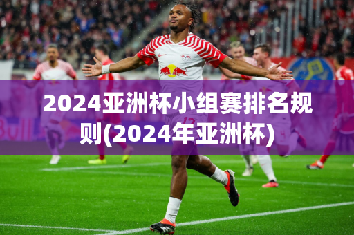 2024亚洲杯小组赛排名规则(2024年亚洲杯)