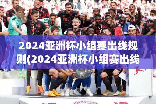 2024亚洲杯小组赛出线规则(2024亚洲杯小组赛出线规则表)