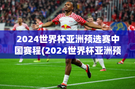 2024世界杯亚洲预选赛中国赛程(2024世界杯亚洲预选赛中国赛程表)