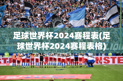 足球世界杯2024赛程表(足球世界杯2024赛程表格)