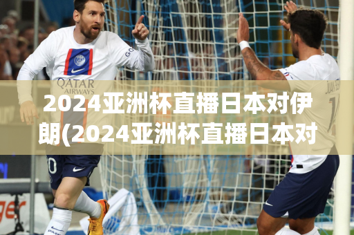 2024亚洲杯直播日本对伊朗(2024亚洲杯直播日本对伊朗回放)