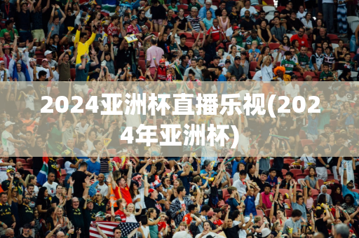 2024亚洲杯直播乐视(2024年亚洲杯)