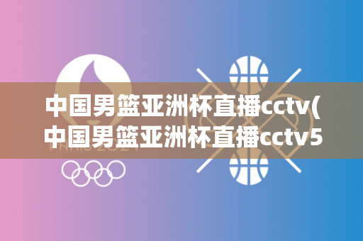 中国男篮亚洲杯直播cctv(中国男篮亚洲杯直播cctv5)