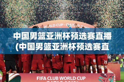中国男篮亚洲杯预选赛直播(中国男篮亚洲杯预选赛直播在线观看)