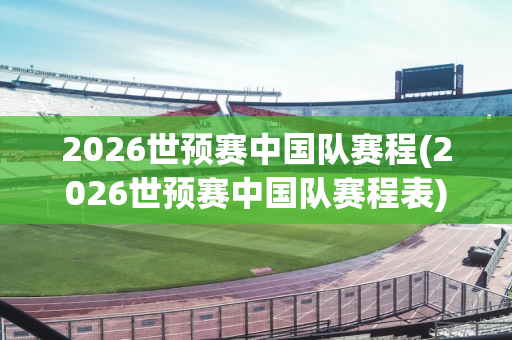 2026世预赛中国队赛程(2026世预赛中国队赛程表)