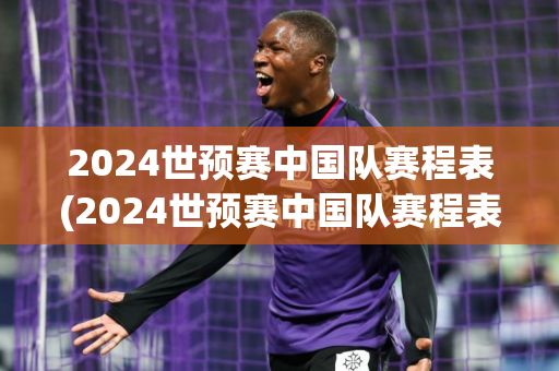 2024世预赛中国队赛程表(2024世预赛中国队赛程表格)