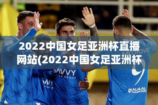 2022中国女足亚洲杯直播网站(2022中国女足亚洲杯直播网站在线观看)