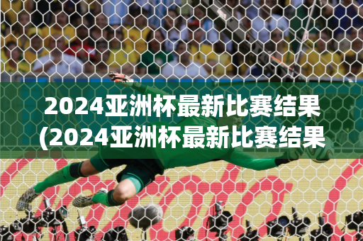 2024亚洲杯最新比赛结果(2024亚洲杯最新比赛结果公布)